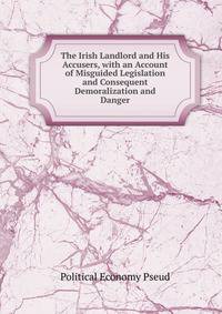 The Irish Landlord and His Accusers, with an Account of Misguided Legislation and Consequent Demoralization and Danger