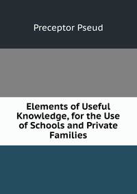 Elements of Useful Knowledge, for the Use of Schools and Private Families