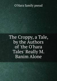The Croppy, a Tale, by the Authors of 'the O'hara Tales' Really M. Banim Alone.