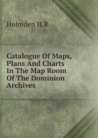 Catalogue Of Maps, Plans And Charts In The Map Room Of The Dominion Archives
