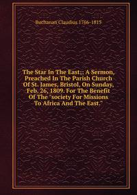 The Star In The East;: A Sermon, Preached In The Parish Church Of St. James, Bristol, On Sunday, Feb. 26, 1809. For The Benefit Of The "society For Missions To Africa And The East."