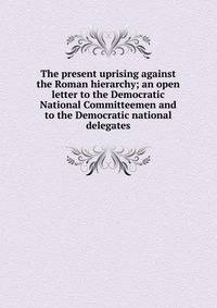 The present uprising against the Roman hierarchy; an open letter to the Democratic National Committeemen and to the Democratic national delegates
