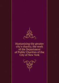 Humanizing the greater city's charity; the work of the Department of Public Charities of the City of New York