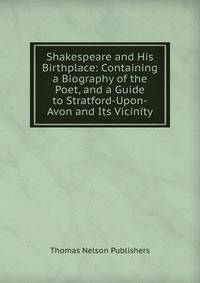 Shakespeare and His Birthplace: Containing a Biography of the Poet, and a Guide to Stratford-Upon-Avon and Its Vicinity