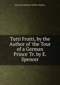 Tutti Frutti, by the Author of 'the Tour of a German Prince' Tr. by E. Spencer.