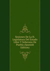 Sesiones De La H. Legislatura Del Estado Libre Y Soberano De Puebla (Spanish Edition)