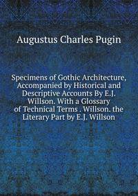 Specimens of Gothic Architecture, Accompanied by Historical and Descriptive Accounts By E.J. Willson. With a Glossary of Technical Terms . Willson. the Literary Part by E.J. Willson