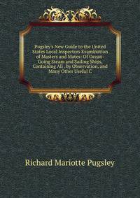 Pugsley's New Guide to the United States Local Inspectors Examination of Masters and Mates: Of Ocean-Going Steam and Sailing Ships, Containing All . by Observation, and Many Other Useful C