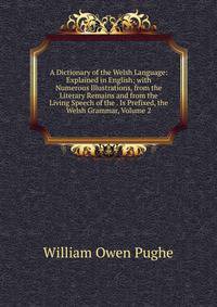 A Dictionary of the Welsh Language: Explained in English; with Numerous Illustrations, from the Literary Remains and from the Living Speech of the . Is Prefixed, the Welsh Grammar, Volume 2