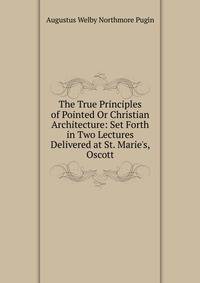 The True Principles of Pointed Or Christian Architecture: Set Forth in Two Lectures Delivered at St. Marie's, Oscott