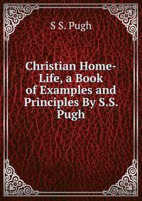 Christian Home-Life, a Book of Examples and Principles By S.S. Pugh.
