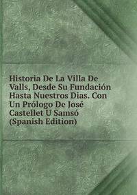 Historia De La Villa De Valls, Desde Su Fundacion Hasta Nuestros Dias. Con Un Prologo De Jose Castellet U Samso (Spanish Edition)