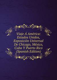 Viaje A America: Estados Unidos, Exposicion Universal De Chicago, Mexico, Cuba Y Puerto Rico (Spanish Edition)