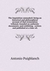 The Inquisition unmasked; being an historical and philosophical account of that tremendous tribunal, founded on authentic documents; and exhibiting . written and published at a time wh