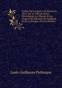 Lettres Sur La Guerre De Russie En 1812, Sur La Ville De Saint-Petersbourg, Les Moeurs Et Les Usages Des Habitans De La Russie Et De La Pologne (French Edition)