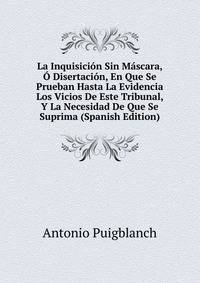 La Inquisicion Sin Mascara, O Disertacion, En Que Se Prueban Hasta La Evidencia Los Vicios De Este Tribunal, Y La Necesidad De Que Se Suprima (Spanish Edition)