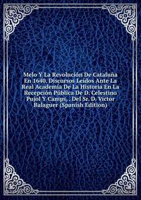 Melo Y La Revolucion De Cataluna En 1640. Discursos Leidos Ante La Real Academia De La Historia En La Recepcion Publica De D. Celestino Pujol Y Camps, . Del Sr. D. Victor Balaguer (Spanish Edition)