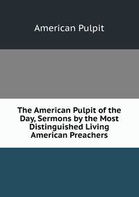 The American Pulpit of the Day, Sermons by the Most Distinguished Living American Preachers