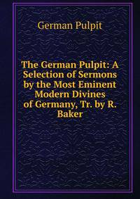The German Pulpit: A Selection of Sermons by the Most Eminent Modern Divines of Germany, Tr. by R. Baker