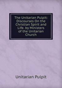 The Unitarian Pulpit: Discourses On the Christian Spirit and Life. by Ministers of the Unitarian Church