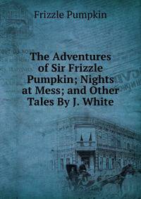 The Adventures of Sir Frizzle Pumpkin; Nights at Mess; and Other Tales By J. White.