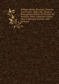 William Morley Punshon, Preacher And Orator, 1824-1881: Being A Biographical Sketch Of The Late Dr. Punshon, With A Selection Of His Most Celebrated Lectures And Sermons
