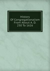 History Of Congregationalism From About A. D. 250 To 1616