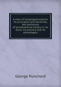 A view of Congregationalism, its principles and doctrines, the testimony of ecclesiastical history in its favor, its practice and its advantages;