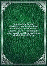 Report of the Punjab Missionary Conference held at Lahore in December and January, 1862-63, including the essays read, and the discussions which followed them .