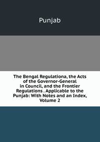 The Bengal Regulationa, the Acts of the Governor-General in Council, and the Frontier Regulations . Applicable to the Punjab: With Notes and an Index, Volume 2