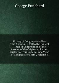 History of Congregationalism from About A.D. 250 to the Present Time: In Continuation of the Account of the Origin and Earliest History of This System . in "a View of Congregationalism", Volume 3