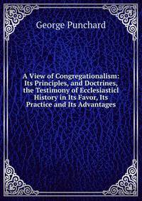 A View of Congregationalism: Its Principles, and Doctrines, the Testimony of Ecclesiasticl History in Its Favor, Its Practice and Its Advantages