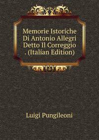 Memorie Istoriche Di Antonio Allegri Detto Il Correggio . (Italian Edition)
