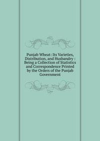 Punjab Wheat: Its Varieties, Distribution, and Husbandry : Being a Collection of Statistics and Correspondence Printed by the Orders of the Punjab Government
