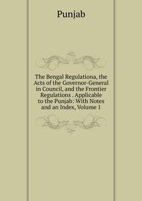 The Bengal Regulationa, the Acts of the Governor-General in Council, and the Frontier Regulations . Applicable to the Punjab: With Notes and an Index, Volume 1