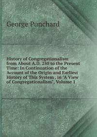 History of Congregationalism from About A.D. 250 to the Present Time: In Continuation of the Account of the Origin and Earliest History of This System . in "A View of Congregationalism", Volume 1