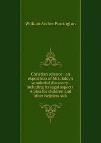 Christian science ; an exposition of Mrs. Eddy's wonderful discovery: including its legal aspects. A plea for children and other helpless sick