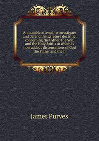 An humble attempt to investigate and defend the scripture doctrine, concerning the Father, the Son, and the Holy Spirit: to which is now added . dispensations of God the Father and the fi