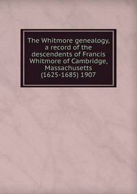 The Whitmore genealogy, a record of the descendents of Francis Whitmore of Cambridge, Massachusetts (1625-1685) 1907