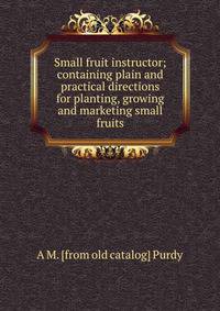 Small fruit instructor; containing plain and practical directions for planting, growing and marketing small fruits