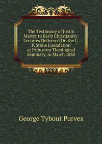 The Testimony of Justin Martyr to Early Christianity: Lectures Delivered On the L.P. Stone Foundation at Princeton Theological Seminary, in March 1888