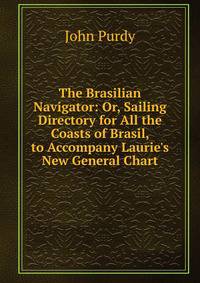 The Brasilian Navigator: Or, Sailing Directory for All the Coasts of Brasil, to Accompany Laurie's New General Chart