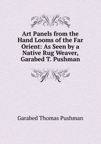 Art Panels from the Hand Looms of the Far Orient: As Seen by a Native Rug Weaver, Garabed T. Pushman