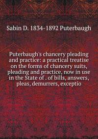 Puterbaugh's chancery pleading and practice: a practical treatise on the forms of chancery suits, pleading and practice, now in use in the State of . of bills, answers, pleas, demurrers, exceptio