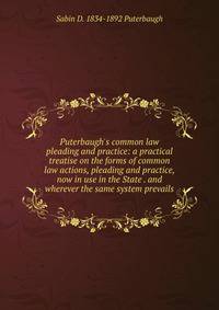 Puterbaugh's common law pleading and practice: a practical treatise on the forms of common law actions, pleading and practice, now in use in the State . and wherever the same system prevails