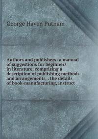Authors and publishers: a manual of suggestions for beginners in literature, comprising a description of publishing methods and arrangements, . the details of book-manufacturing, instruct