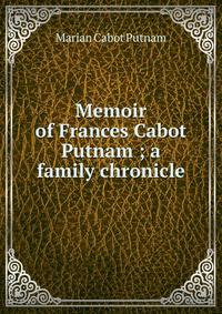 Memoir of Frances Cabot Putnam ; a family chronicle