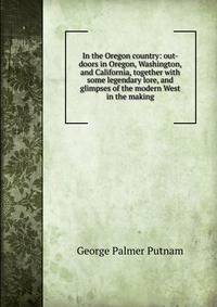 In the Oregon country: out-doors in Oregon, Washington, and California, together with some legendary lore, and glimpses of the modern West in the making