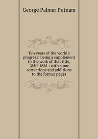 Ten years of the world's progress: being a supplement to the work of that title, 1850-1861 : with some corrections and additions to the former pages