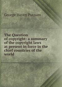 The Question of copyright: a summary of the copyright laws at present in force in the chief countries of the world